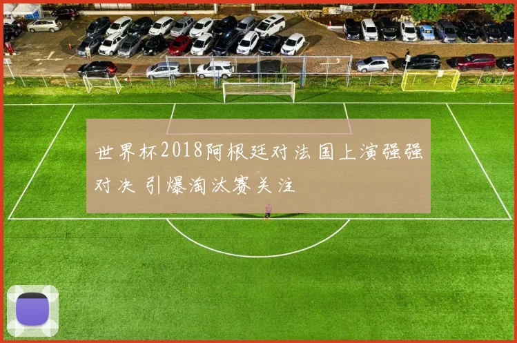 世界杯2018阿根廷对法国上演强强对决 引爆淘汰赛关注