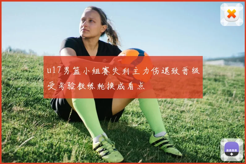 u17男篮小组赛失利主力伤退致晋级受考验教练轮换成看点
