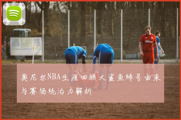 奥尼尔NBA生涯回顾大鲨鱼绰号由来与赛场统治力解析