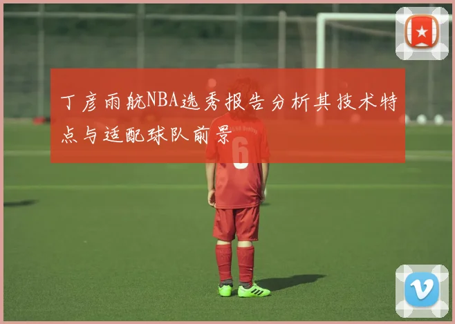 丁彦雨航NBA选秀报告分析其技术特点与适配球队前景