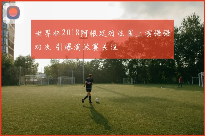 世界杯2018阿根廷对法国上演强强对决 引爆淘汰赛关注
