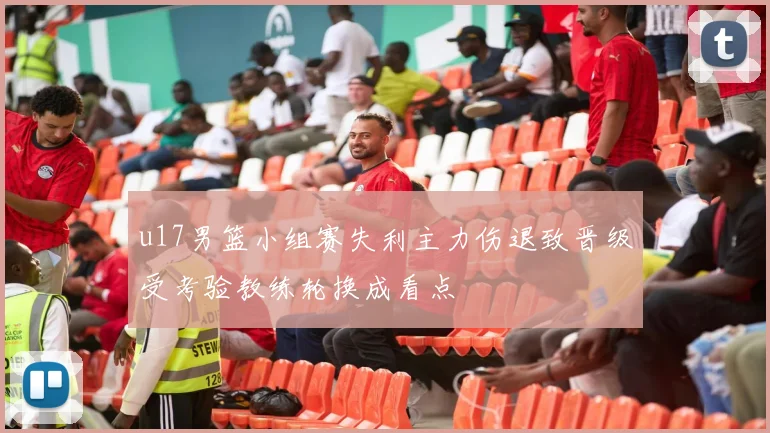 u17男篮小组赛失利主力伤退致晋级受考验教练轮换成看点