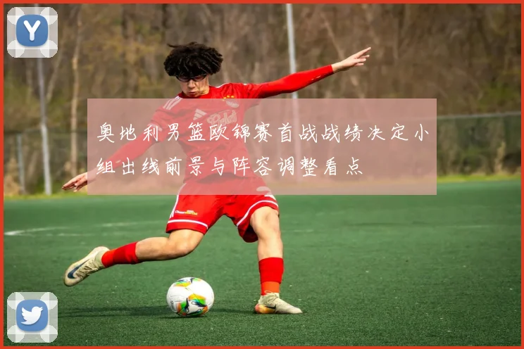 奥地利男篮欧锦赛首战战绩决定小组出线前景与阵容调整看点