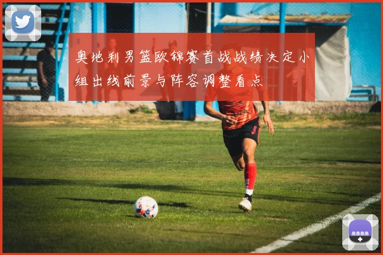 奥地利男篮欧锦赛首战战绩决定小组出线前景与阵容调整看点