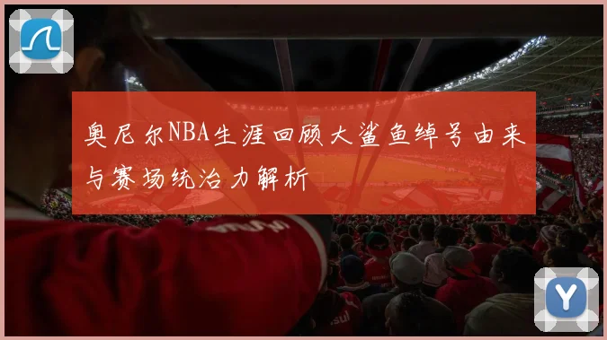 奥尼尔NBA生涯回顾大鲨鱼绰号由来与赛场统治力解析