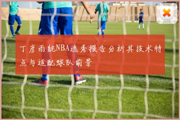 丁彦雨航NBA选秀报告分析其技术特点与适配球队前景