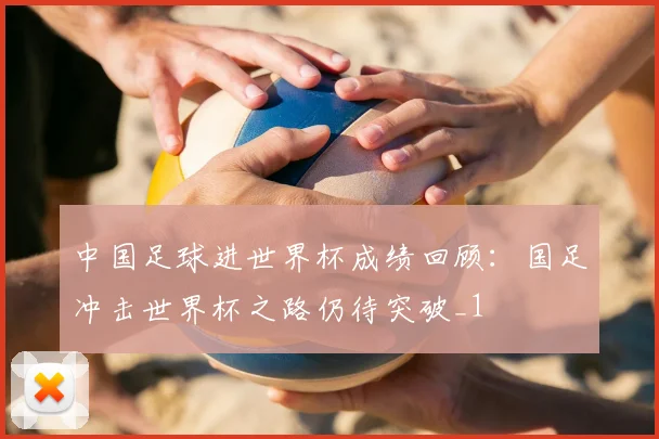 中国足球进世界杯成绩回顾:国足冲击世界杯之路仍待突破_1