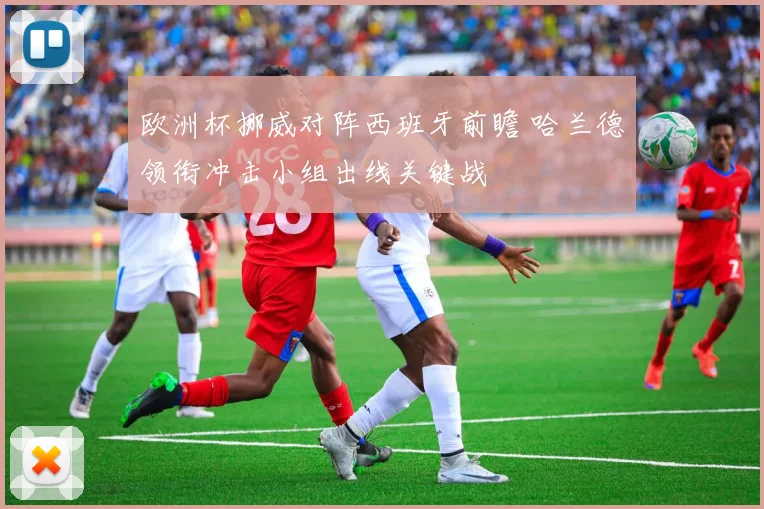 欧洲杯挪威对阵西班牙前瞻 哈兰德领衔冲击小组出线关键战