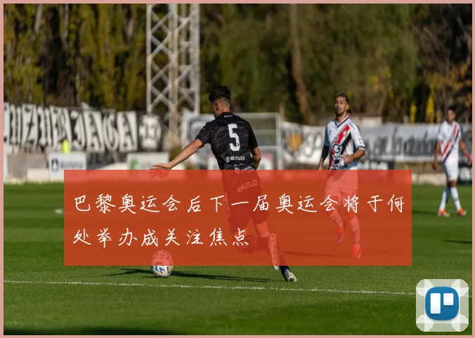 巴黎奥运会后下一届奥运会将于何处举办成关注焦点